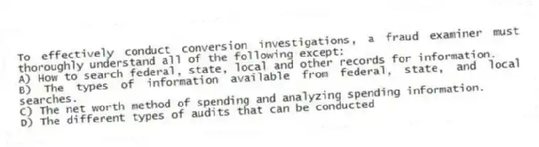 To effectively conduct conversion investigations, a fraud examiner must thoroughly understand all of the following except:
A) How to search federal, state, local and other records for information.
B) The types of information available from federal, state, and local searches.
C) The net worth method of spending and analyzing spending information.
D) The different types of audits that can be conducted