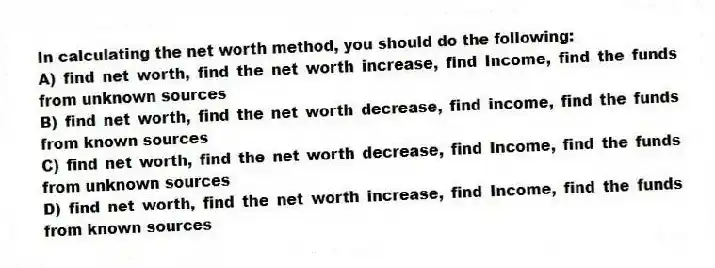 In calculating the net worth method, you should do the following:
A) find net worth, find the net worth increase, find Income, find the funds from unknown sources
B) find net worth, find the net worth decrease, find income, find the funds from known sources
C) find net worth, find the net worth decrease, find Income, find the funds from unknown sources
D) find net worth, find the net worth increase, find Income, find the funds from known sources