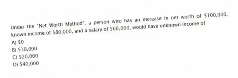 Under the "Net Worth Method", a person who has an increase in net worth of $100,000, known income of $80,000, and a salary of $60,000, would have unknown income of
A) $0
B) $10,000
C) $20,000
D) $40,000