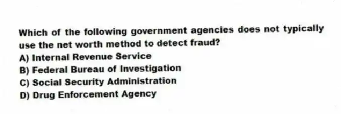 Which of the following government agencies does not typically use the net worth method to detect fraud?
A) Internal Revenue Service
B) Federal Bureau of Investigation
C) Social Security Administration
D) Drug Enforcement Agency