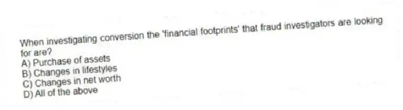 When investigating conversion the 'financial footprints' that fraud investigators are looking for are?
A) Purchase of assets
B) Changes in lifestyles
C) Changes in net worth
D) All of the above