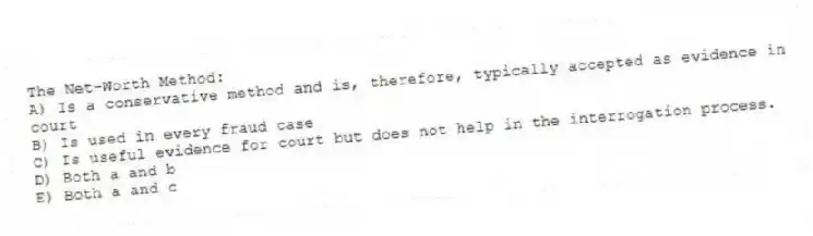 The Net-Worth Method:
A) Is a conservative method and is, therefore, typically accepted as evidence in court
B) Is used in every fraud case
C) Is useful evidence for court but does not help in the interrogation process.
D) Both a and b
E) Both a and c