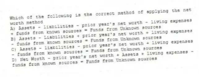 Which of the following is the correct method of applying the net worth method
A) Assets - liabilities - prior year's net worth - living expenses + funds from known sources = Funds from Unknown sources
B) Assets - Liabilities + prior year's net worth + living expenses - funds from known sources = Funds from Unknown sources
C) Assets - liabilities - prior year's net worth + living expenses - funds from known sources = Funds from Unknown sources
D) Net Worth - prior year's net worth + Assets + living expenses - funds from known sources = Funds from Unknown sources