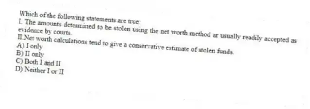 Which of the following statements are true:
I.	The amounts determined to be stolen using the net worth method ar usually readily accepted as evidence by courts.
II.Net worth calculations tend to give a conservative estimate of stolen funds.
A) I only
B) II only
C) Both I and II
D) Neither I or II