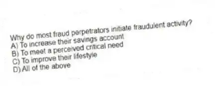 Why do most fraud perpetrators initiate fraudulent activity?
A) To increase their savings account
B) To meet a perceived critical need
C) To improve their lifestyle
D) All of the above