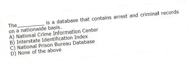 The_________ is a database that contains arrest and criminal records on a nationwide basis.
A) National Crime Information Center
B) Interstate Identification Index
C) National Prison Bureau Database
D) None of the above