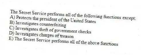 The Secret Service performs all of the following functions except:
A) Protects the president of the United States
B) Investigates counterfeiting
C) Investigates theft of government checks
D) Investigates charges of treason
E) The Secret Service performs all of the above functions
