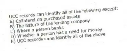 UCC records can identify all of the following except:
A) Collateral on purchased assets
B) The nature of the lending company
C) Where a person banks
D) Whether a person has a need for money
E) UCC records cann identify all of the above