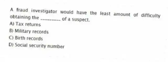 A fraud investigator would have the least amount of difficulty obtaining the _________ of a suspect.
A) Tax returns
B) Military records
C) Birth records
D) Social security number