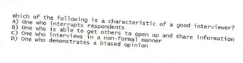 Which of the following is a characteristic of a good interviewer?
A) One who interrupts respondents
B) One who is able to get others to open up and share information
C) One who interviews in a non-formal manner
D) One who demonstrates a biased opinion