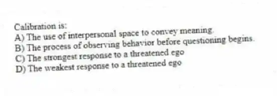 Calibration is:
A) The use of interpersonal space to convey meaning.
B) The process of observing behavior before questioning begins.
C) The strongest response to a threatened ego
D) The weakest response to a threatened ego