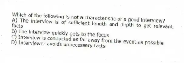 Which of the following is not a characteristic of a good interview?
A) The interview is of sufficient length and depth to get relevant facts
B) The interview quickly gets to the focus
C) Interview is conducted as far away from the event as possible
D) Interviewer avoids unnecessary facts