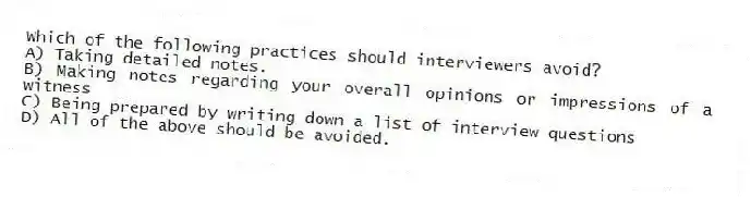 Which of the following practices should interviewers avoid?
A) Taking detailed notes.
B) Making notes regarding your overall opinions or impressions of a witness
C) Being prepared by writing down a list of interview questions
D) All of the above should be avoided.