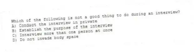Which of the following is not a good thing to do during an interview?
A) Conduct the interview in private
B) Establish the purpose of the interview
C) Interview more than one person at once
D) Do not invade body space