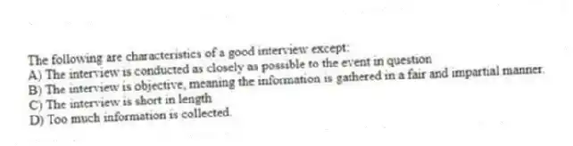 The following are characteristics of a good interview except:
A) The interview is conducted as closely as possible to the event in question
B) The interview is objective, meaning the information is gathered in a fair and impartial manner.
C) The interview is short in length
D) Too much information is collected.
