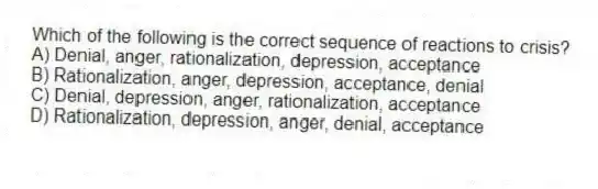 Which of the following is the correct sequence of reactions to crisis?
A) Denial, anger, rationalization, depression, acceptance
B) Rationalization, anger, depression, acceptance, denial
C) Denial, depression, anger, rationalization, acceptance
D) Rationalization, depression, anger, denial, acceptance