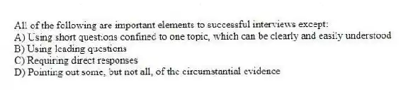 All of the following are important elements to successful interviews except:
A) Using short questions confined to one topic, which can be clearly and easily understood
B) Using leading questions
C) Requiring direct responses
D) Pointing out some, but not all, of the circumstantial evidence