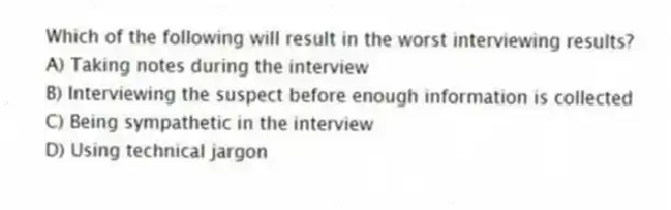 Which of the following will result in the worst interviewing results?
A) Taking notes during the interview
B) Interviewing the suspect before enough information is collected
C) Being sympathetic in the interview
D) Using technical jargon