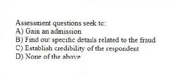 Assessment questions seek to:
A) Gain an admission
B) Find out specific details related to the fraud
C) Establish credibility of the respondent
D) None of the above