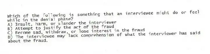 Which of the following is something that an interviewee might do or feel while in the denial phase?
A) Insult, harm, or slander the interviewer
B) Attempt to justify the act of the fraud
C) Become sad, withdraw, or lose interest in the fraud
D) The interviewee may lack comprehension of what the interviewer has said about the fraud.