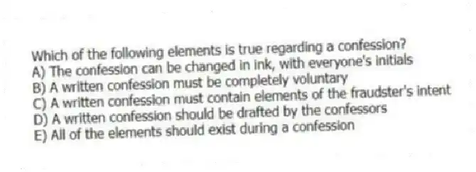Which of the following elements is true regarding a confession?
A) The confession can be changed in ink, with everyone's initials
B) A written confession must be completely voluntary
C) A written confession must contain elements of the fraudster's intent
D) A written confession should be drafted by the confessors
E) All of the elements should exist during a confession