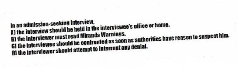 In an admission-seeking interview,
A) the interview should be held in the interviewee's office or home.
B) the interviewer must read Miranda Warnings.
C) the interviewee should be confronted as soon as authorities have reason to suspect him.
D) the interviewer should attempt to interrupt any denial.