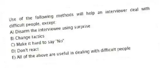 Use of the following methods will help an interviewer deal with difficult people, except:
A) Disarm the interviewee using surprise
B) Change tactics
C) Make it hard to say "No"
D) Don't react
E) All of the above are useful in dealing with difficult people