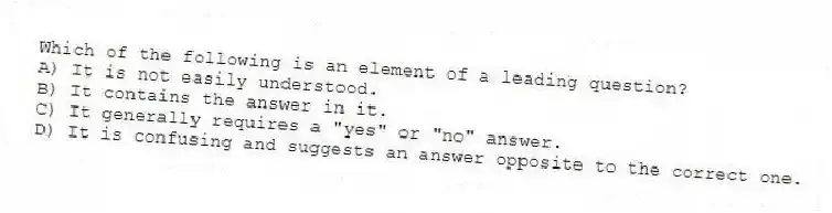 Which of the following is an element of a leading question?
A) It is not easily understood.
B) It contains the answer in it.
C) It generally requires a "yes" or "no" answer.
D) It is confusing and suggests an answer opposite to the correct one.