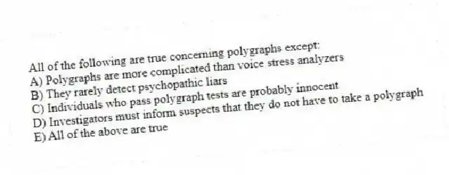All of the following are true concerning polygraphs except:
A) Polygraphs are more complicated than voice stress analyzers
B) They rarely detect psychopathic liars
C) Individuals who pass polygraph tests are probably innocent
D) Investigators must inform suspects that they do not have to take a polygraph
E) All of the above are true