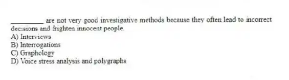 _________ are not very good investigative methods because they often lead to incorrect decisions and frighten innocent people.
A) Interviews
B) Interrogations
C) Graphology
D) Voice stress analysis and polygraphs