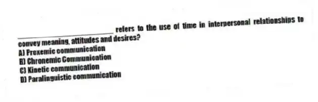 _______________________ refers to the use of time in interpersonal relationships to convey meaning, attitudes and desires?
A) Proxemic communication
B) Chronemic Communication
C) Kinetic communication
D) Paralinguistic communication