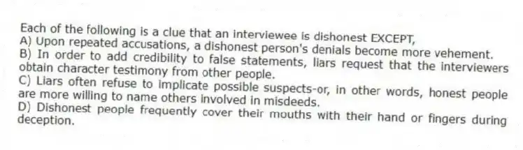 Each of the following is a clue that an interviewee is dishonest EXCEPT,
A) Upon repeated accusations, a dishonest person's denials become more vehement.
B) In order to add credibility to false statements, liars request that the interviewers obtain character testimony from other people.
C) Liars often refuse to implicate possible suspects-or, in other words, honest people are more willing to name others involved in misdeeds.
D) Dishonest people frequently cover their mouths with their hand or fingers during deception.