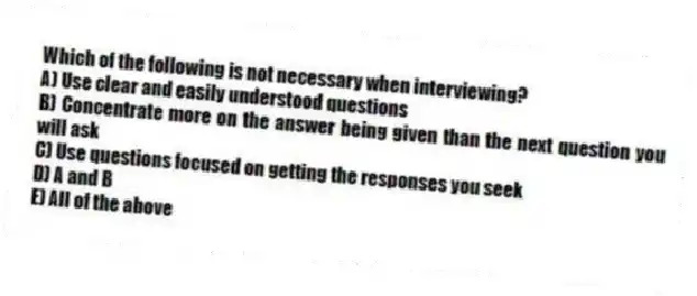 Which of the following is not necessary when interviewing?
A) Use clear and easily understood questions
B) Concentrate more on the answer being given than the next question you will ask
C) Use questions focused on getting the responses you seek
D) A and B
E) All of the above