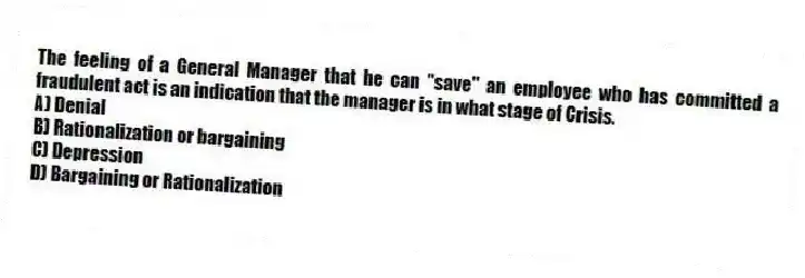 The feeling of a General Manager that he can "save" an employee who has committed a fraudulent act is an indication that the manager is in what stage of Crisis.
A) Denial
B) Rationalization or bargaining
C) Depression
D) Bargaining or Rationalization