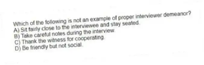 Which of the following is not an example of proper interviewer demeanor?
A) Sit fairly close to the interviewee and stay seated.
B) Take careful notes during the interview.
C) Thank the witness for cooperating.
D) Be friendly but not social.