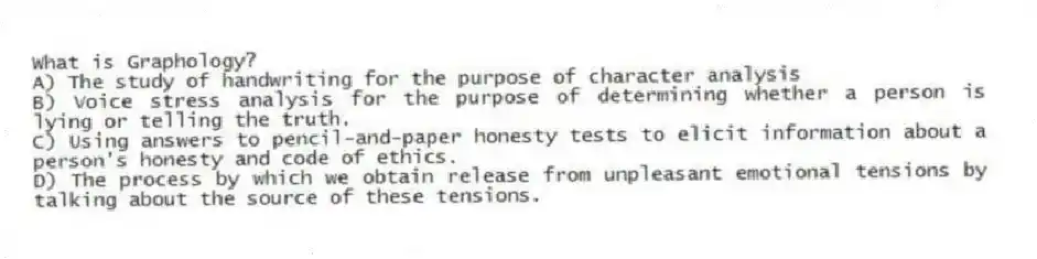 What is Graphology?
A) The study of handwriting for the purpose of character analysis
B) Voice stress analysis for the purpose of determining whether a person is lying or telling the truth.
C) Using answers to pencil-and-paper honesty tests to elicit information about a person's honesty and code of ethics.
D) The process by which we obtain release from unpleasant emotional tensions by talking about the source of these tensions.