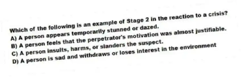Which of the following is an example of Stage 2 in the reaction to a crisis?
A) A person appears temporarily stunned or dazed.
B) A person feels that the perpetrator's motivation was almost justifiable.
C) A person insults, harms, or slanders the suspect.
D) A person is sad and withdraws or loses interest in the environment