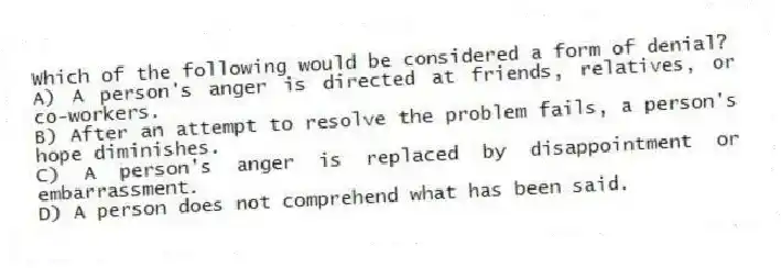 Which of the following would be considered a form of denial?
A) A person's anger is directed at friends, relatives, or co-workers.
B) After an attempt to resolve the problem fails, a person's hope diminishes.
C) A person's anger is replaced by disappointment or embarrassment.
D) A person does not comprehend what has been said.