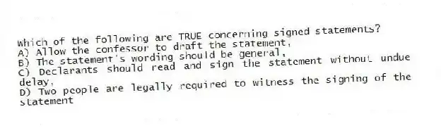 Which of the following are TRUE concerning signed statements?
A) Allow the confessor to draft the statement,
B) The statement's wording should be general,
C) Declarants should read and sign the statement without undue delay,
D) Two people are legally required to witness the signing of the statement
