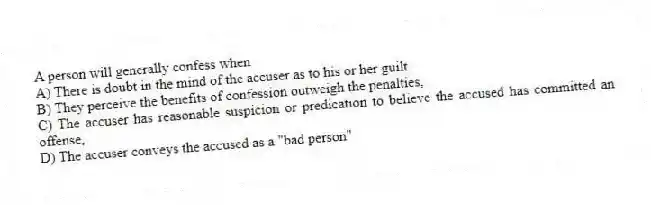 A person will generally confess when
A) There is doubt in the mind of the accuser as to his or her guilt
B) They perceive the benefits of confession outweigh the penalties,
C) The accuser has reasonable suspicion or predication to believe the accused has committed an offense,
D) The accuser conveys the accused as a "bad person"
