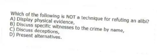 Which of the following is NOT a technique for refuting an alibi?
A) Display physical evidence,
B) Discuss specific witnesses to the crime by name,
C) Discuss deceptions,
D) Present alternatives.