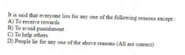 It is said that everyone lies for any one of the following reasons except::
A) To receive rewards
B) To avoid punishment
C) To help others
D) People lie for any one of the above reasons (All are correct)