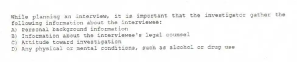 While planning an interview, it is important that the investigator gather the following information about the interviewee:
A) Personal background information
B) Information about the interviewee's legal counsel
C) Attitude toward investigation
D) Any physical or mental conditions, such as alcohol or drug use