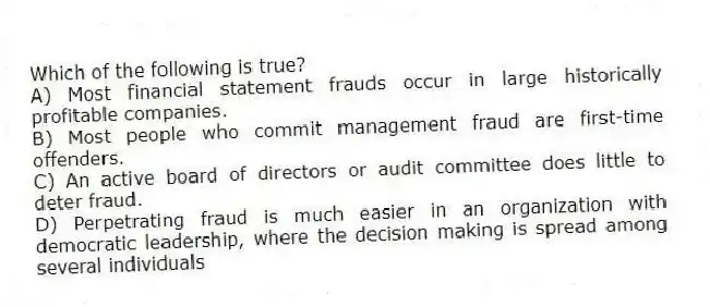 Which of the following is true?
A) Most financial statement frauds occur in large historically profitable companies.
B) Most people who commit management fraud are first-time offenders.
C) An active board of directors or audit committee does little to deter fraud.
D) Perpetrating fraud is much easier in an organization with democratic leadership, where the decision making is spread among several individuals