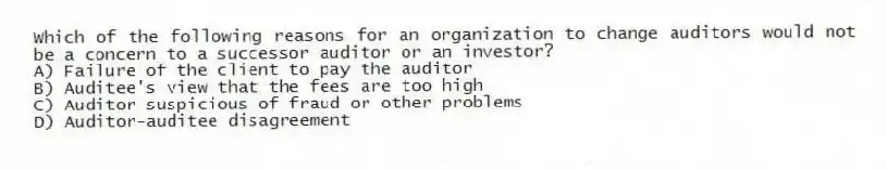 Which of the following reasons for an organization to change auditors would not be a concern to a successor auditor or an investor?
A) Failure of the client to pay the auditor
B) Auditee's view that the fees are too high
C) Auditor suspicious of fraud or other problems
D) Auditor-auditee disagreement