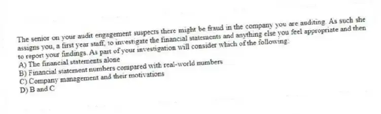 The senior on your audit engagement suspects there might be fraud in the company you are auditing. As such she assigns you, a first year staff, to investigate the financial statements and anything else you feel appropriate and then to report your findings. As part of your investigation will consider which of the following:
A) The financial statements alone
B) Financial statement numbers compared with real-world numbers
C) Company management and their motivations
D) B and C