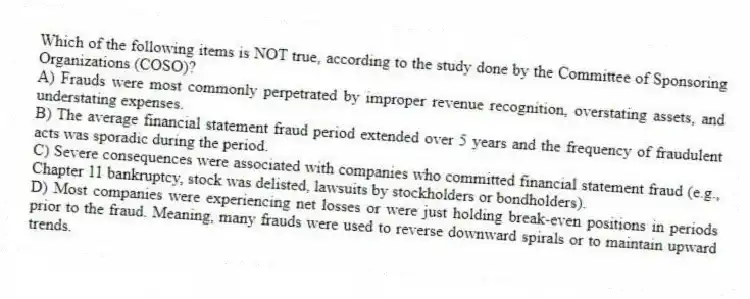 Which of the following items is NOT true, according to the study done by the Committee of Sponsoring Organizations (COSO)?
A) Frauds were most commonly perpetrated by improper revenue recognition, overstating assets, and understating expenses.
B) The average financial statement fraud period extended over 5 years and the frequency of fraudulent acts was sporadic during the period.
C) Severe consequences were associated with companies who committed financial statement fraud (e.g., Chapter 11 bankruptcy, stock was delisted, lawsuits by stockholders or bondholders).
D) Most companies were experiencing net losses or were just holding break-even positions in periods prior to the fraud. Meaning, many frauds were used to reverse downward spirals or to maintain upward trends.