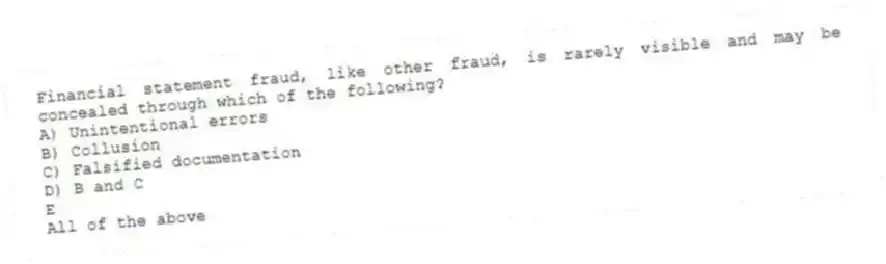 Financial statement fraud, like other fraud, is rarely visible and may be concealed through which of the following?
A) Unintentional errors
B) Collusion
C) Falsified documentation
D) B and C
E
All of the above