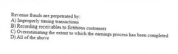 Revenue frauds are perpetrated by:
A) Improperly timing transactions
B) Recording receivables to fictitious customers
C) Overestimating the extent to which the earnings process has been completed
D) All of the above
