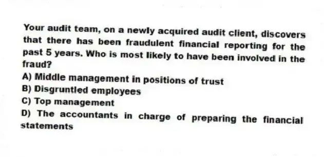 Your audit team, on a newly acquired audit client, discovers that there has been fraudulent financial reporting for the past 5 years. Who is most likely to have been involved in the fraud?
A) Middle management in positions of trust
B) Disgruntled employees
C) Top management
D) The accountants in charge of preparing the financial statements